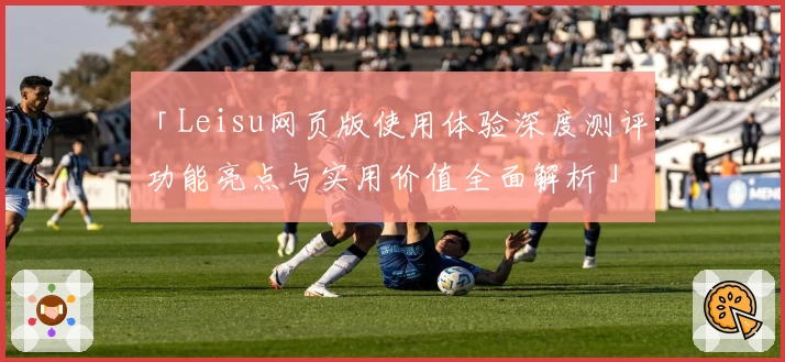 「Leisu网页版使用体验深度测评：功能亮点与实用价值全面解析」