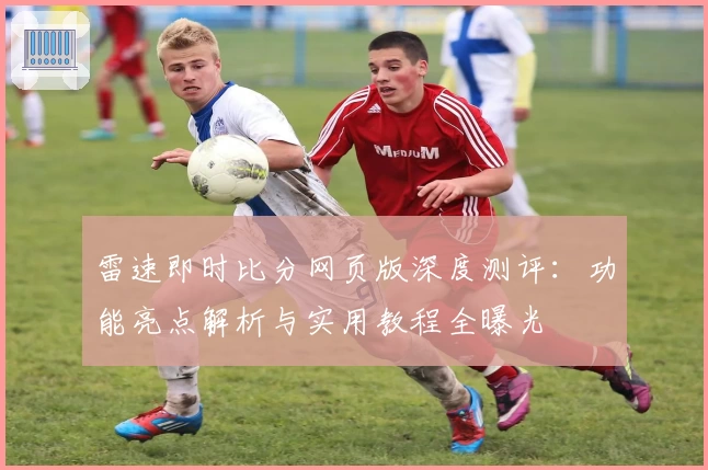 雷速即时比分网页版深度测评：功能亮点解析与实用教程全曝光